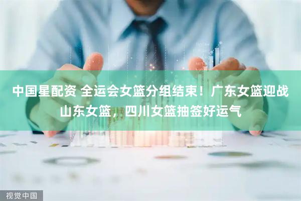 中国星配资 全运会女篮分组结束！广东女篮迎战山东女篮，四川女篮抽签好运气