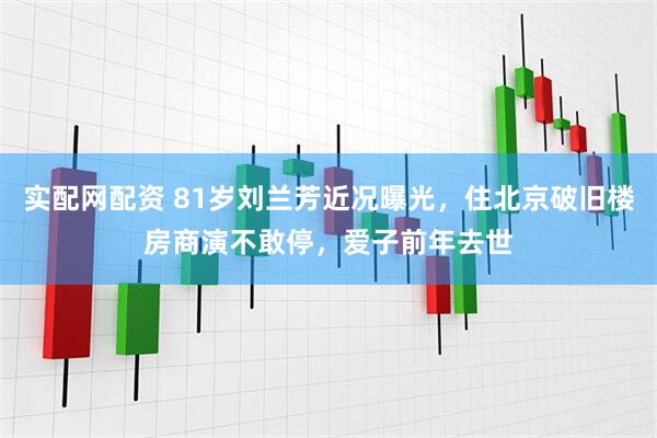 实配网配资 81岁刘兰芳近况曝光，住北京破旧楼房商演不敢停，爱子前年去世