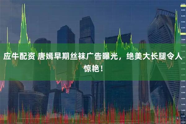 应牛配资 唐嫣早期丝袜广告曝光，绝美大长腿令人惊艳！