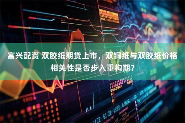 富兴配资 双胶纸期货上市，双铜纸与双胶纸价格相关性是否步入重构期？