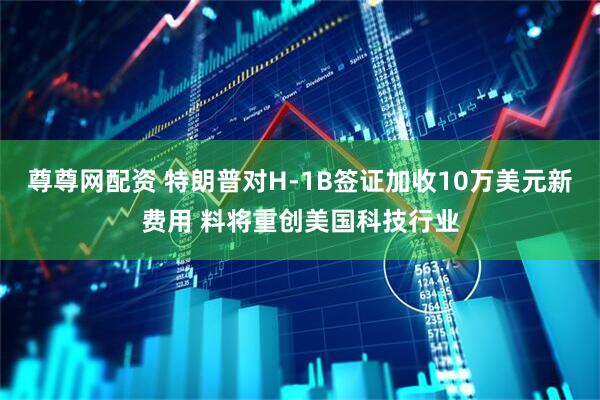尊尊网配资 特朗普对H-1B签证加收10万美元新费用 料将重创美国科技行业
