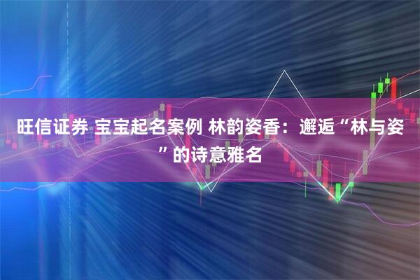 旺信证券 宝宝起名案例 林韵姿香：邂逅“林与姿”的诗意雅名