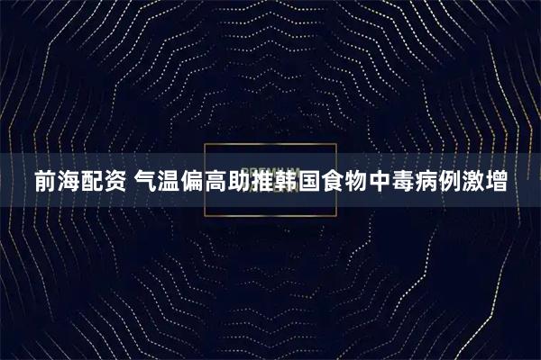 前海配资 气温偏高助推韩国食物中毒病例激增