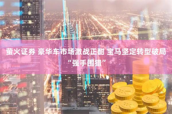 萤火证券 豪华车市场激战正酣 宝马坚定转型破局“强手围猎”