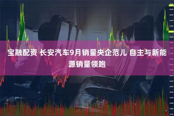 宝融配资 长安汽车9月销量央企范儿 自主与新能源销量领跑