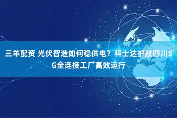 三羊配资 光伏智造如何稳供电？科士达护航四川5G全连接工厂高效运行