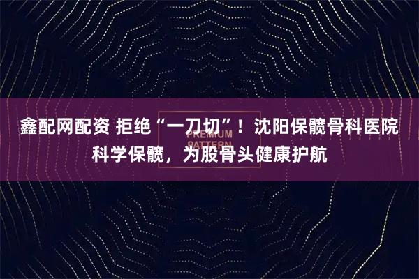 鑫配网配资 拒绝“一刀切”！沈阳保髋骨科医院科学保髋，为股骨头健康护航