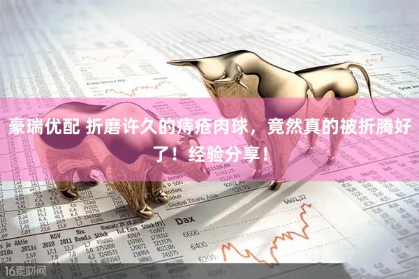 豪瑞优配 折磨许久的痔疮肉球，竟然真的被折腾好了！经验分享！