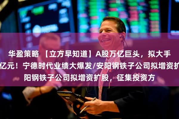华盈策略 【立方早知道】A股万亿巨头，拟大手笔分红/日赚超2亿元！宁德时代业绩大爆发/安阳钢铁子公司拟增资扩股，征集投资方