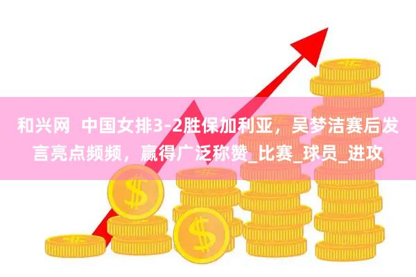 和兴网  中国女排3-2胜保加利亚，吴梦洁赛后发言亮点频频，赢得广泛称赞_比赛_球员_进攻