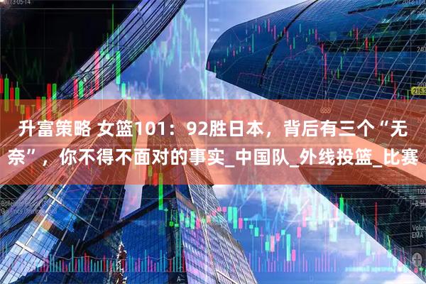 升富策略 女篮101：92胜日本，背后有三个“无奈”，你不得不面对的事实_中国队_外线投篮_比赛