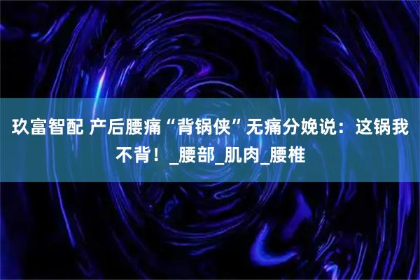 玖富智配 产后腰痛“背锅侠”无痛分娩说：这锅我不背！_腰部_肌肉_腰椎