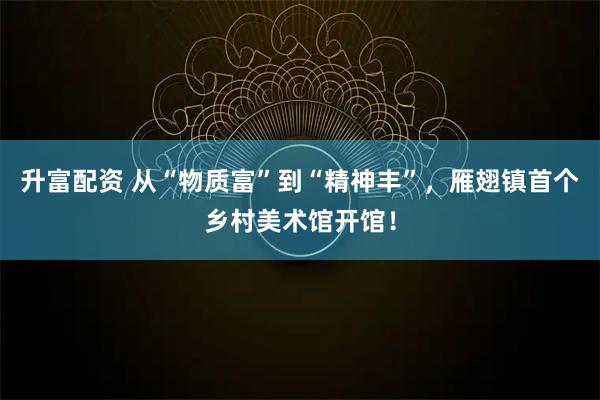 升富配资 从“物质富”到“精神丰”，雁翅镇首个乡村美术馆开馆！