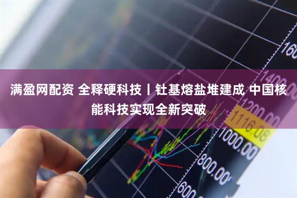 满盈网配资 全释硬科技丨钍基熔盐堆建成 中国核能科技实现全新突破