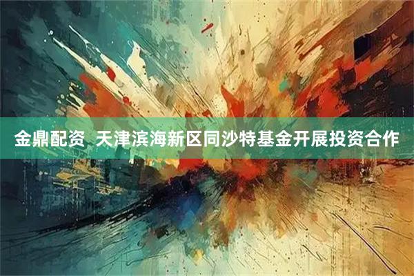 金鼎配资  天津滨海新区同沙特基金开展投资合作