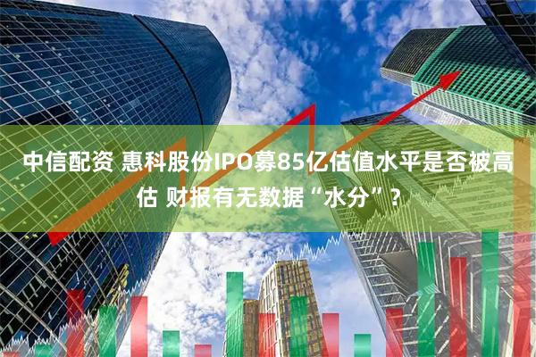 中信配资 惠科股份IPO募85亿估值水平是否被高估 财报有无数据“水分”？