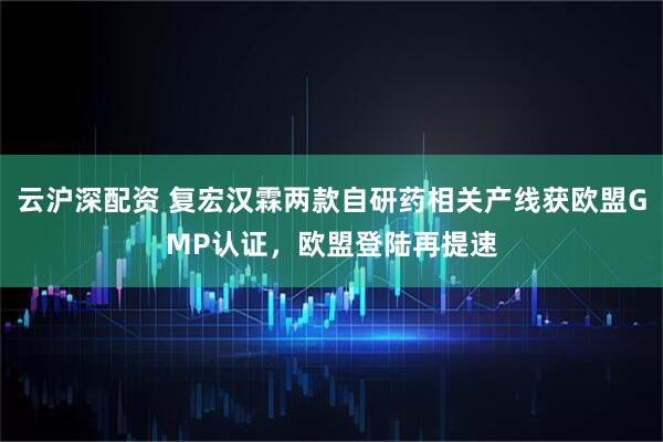 云沪深配资 复宏汉霖两款自研药相关产线获欧盟GMP认证，欧盟登陆再提速