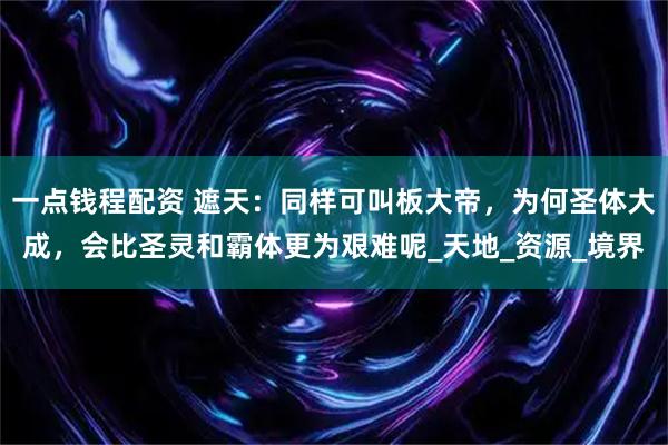 一点钱程配资 遮天：同样可叫板大帝，为何圣体大成，会比圣灵和霸体更为艰难呢_天地_资源_境界