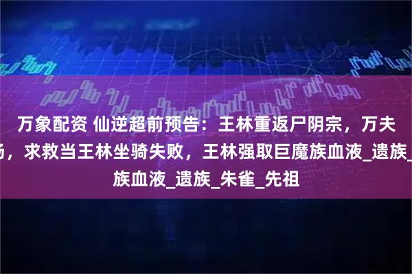 万象配资 仙逆超前预告：王林重返尸阴宗，万夫侯雷吉登场，求救当王林坐骑失败，王林强取巨魔族血液_遗族_朱雀_先祖