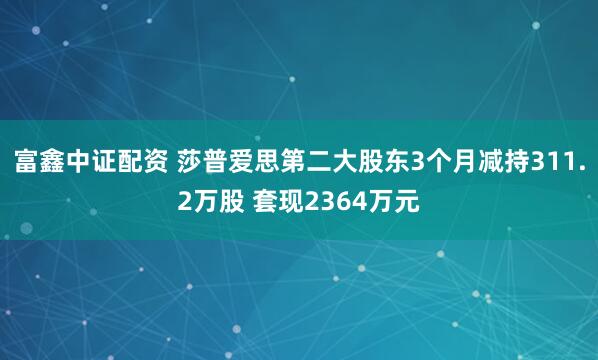 富鑫中证配资 莎普爱思第二大股东3个月减持311.2万股 套现2364万元
