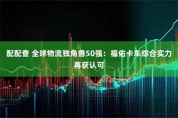 配配查 全球物流独角兽50强：福佑卡车综合实力再获认可