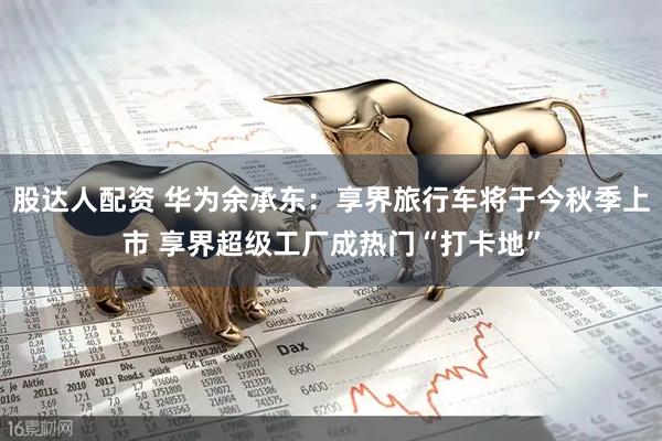 股达人配资 华为余承东：享界旅行车将于今秋季上市 享界超级工厂成热门“打卡地”