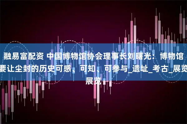 融易富配资 中国博物馆协会理事长刘曙光：博物馆要让尘封的历史可感、可知、可参与_遗址_考古_展览