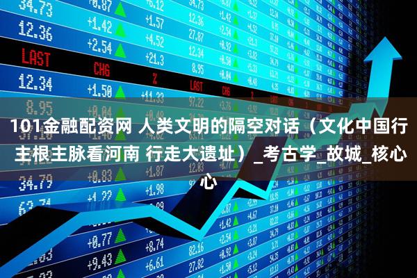 101金融配资网 人类文明的隔空对话（文化中国行 主根主脉看河南 行走大遗址）_考古学_故城_核心