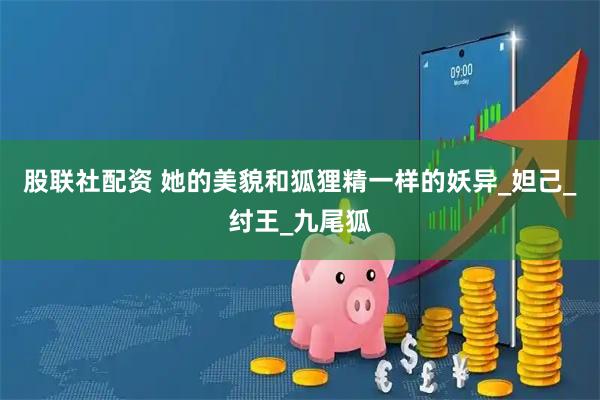 股联社配资 她的美貌和狐狸精一样的妖异_妲己_纣王_九尾狐