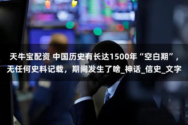 天牛宝配资 中国历史有长达1500年“空白期”，无任何史料记载，期间发生了啥_神话_信史_文字