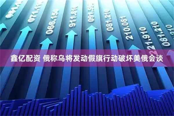 鑫亿配资 俄称乌将发动假旗行动破坏美俄会谈
