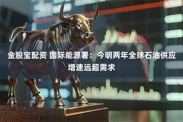 金股宝配资 国际能源署：今明两年全球石油供应增速远超需求