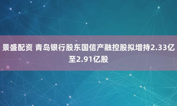 景盛配资 青岛银行股东国信产融控股拟增持2.33亿至2.91亿股