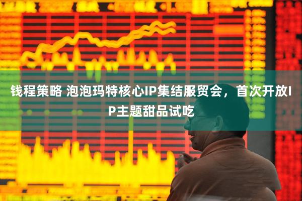 钱程策略 泡泡玛特核心IP集结服贸会，首次开放IP主题甜品试吃