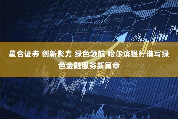 星合证券 创新聚力 绿色领航 哈尔滨银行谱写绿色金融服务新篇章