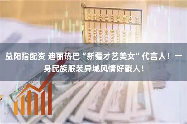 益阳指配资 迪丽热巴“新疆才艺美女”代言人！一身民族服装异域风情好戳人！