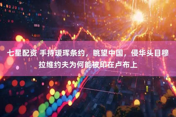 七星配资 手持瑷珲条约，眺望中国，侵华头目穆拉维约夫为何能被印在卢布上
