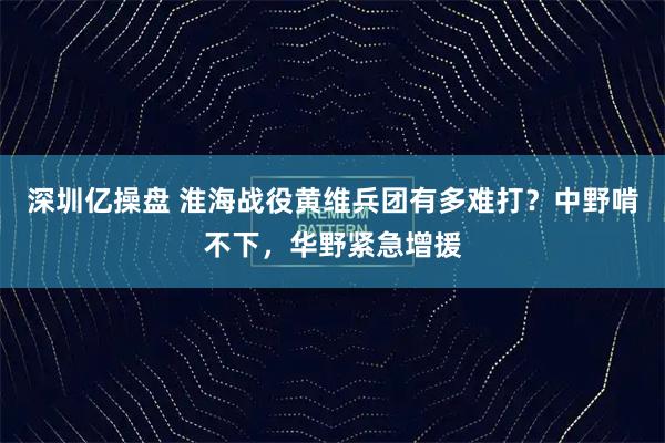 深圳亿操盘 淮海战役黄维兵团有多难打？中野啃不下，华野紧急增援