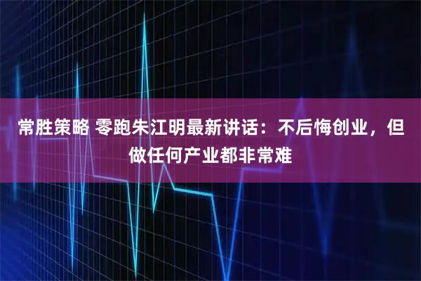 常胜策略 零跑朱江明最新讲话：不后悔创业，但做任何产业都非常难