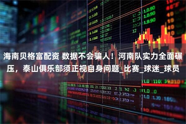 海南贝格富配资 数据不会骗人！河南队实力全面碾压，泰山俱乐部须正视自身问题_比赛_球迷_球员