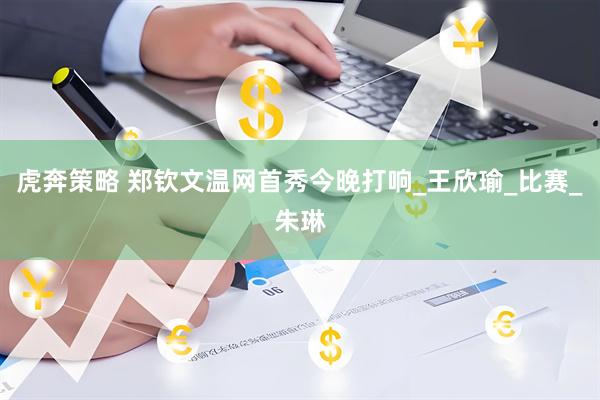 虎奔策略 郑钦文温网首秀今晚打响_王欣瑜_比赛_朱琳