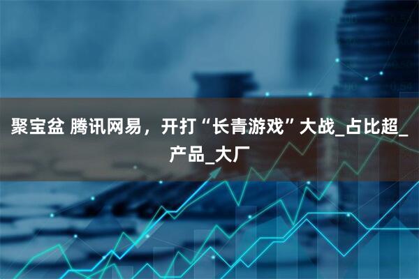 聚宝盆 腾讯网易，开打“长青游戏”大战_占比超_产品_大厂