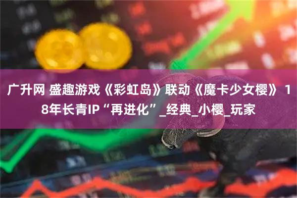广升网 盛趣游戏《彩虹岛》联动《魔卡少女樱》 18年长青IP“再进化”_经典_小樱_玩家