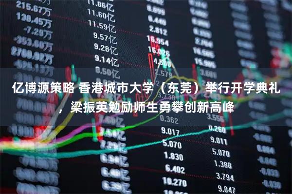 亿博源策略 香港城市大学（东莞）举行开学典礼，梁振英勉励师生勇攀创新高峰