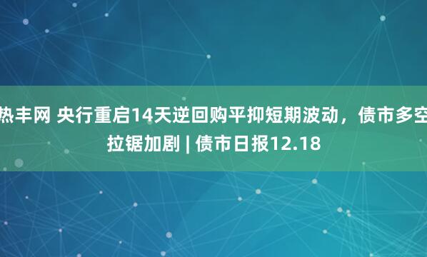 热丰网 央行重启14天逆回购平抑短期波动，债市多空拉锯加剧 | 债市日报12.18